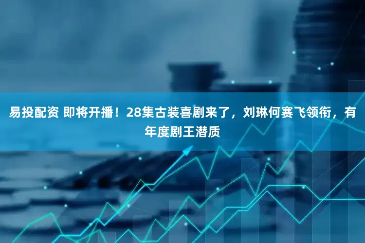 易投配资 即将开播！28集古装喜剧来了，刘琳何赛飞领衔，有年度剧王潜质