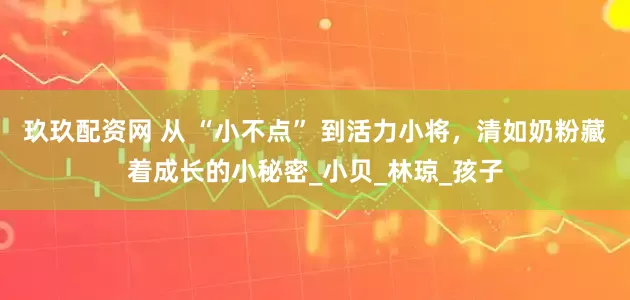 玖玖配资网 从 “小不点” 到活力小将，清如奶粉藏着成长的小秘密_小贝_林琼_孩子