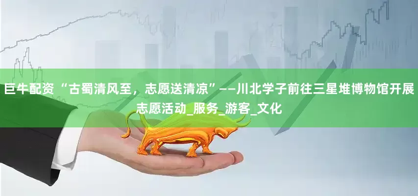 巨牛配资 “古蜀清风至，志愿送清凉”——川北学子前往三星堆博物馆开展志愿活动_服务_游客_文化