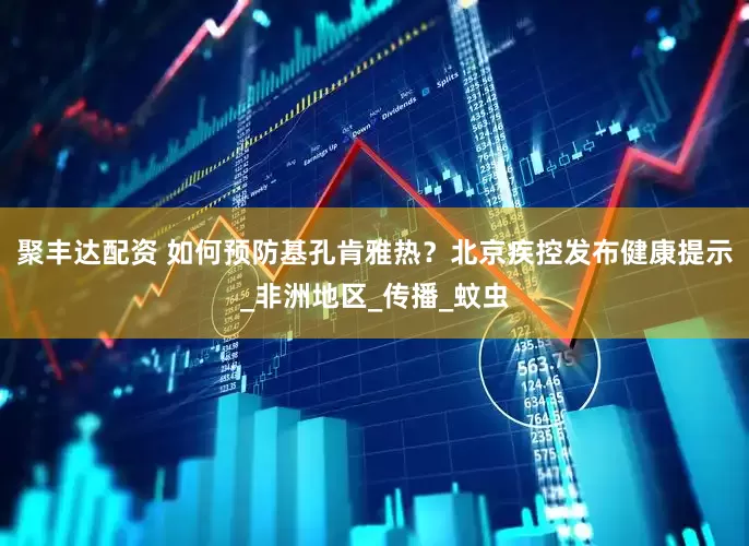 聚丰达配资 如何预防基孔肯雅热？北京疾控发布健康提示_非洲地区_传播_蚊虫