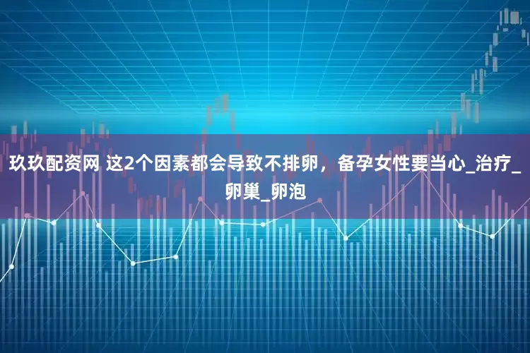 玖玖配资网 这2个因素都会导致不排卵，备孕女性要当心_治疗_卵巢_卵泡