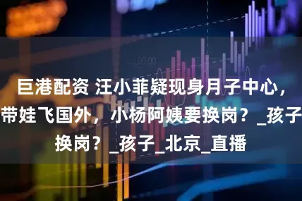 巨港配资 汪小菲疑现身月子中心，马筱梅独自带娃飞国外，小杨阿姨要换岗？_孩子_北京_直播