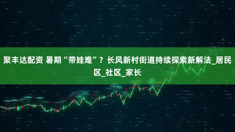 聚丰达配资 暑期“带娃难”？长风新村街道持续探索新解法_居民区_社区_家长