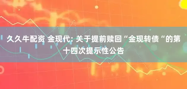 久久牛配资 金现代: 关于提前赎回“金现转债“的第十四次提示性公告