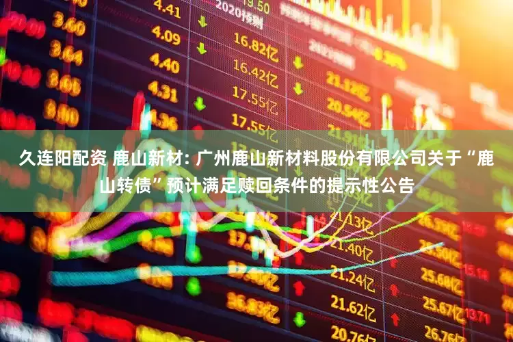 久连阳配资 鹿山新材: 广州鹿山新材料股份有限公司关于“鹿山转债”预计满足赎回条件的提示性公告