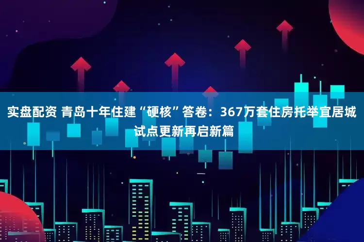 实盘配资 青岛十年住建“硬核”答卷：367万套住房托举宜居城 试点更新再启新篇