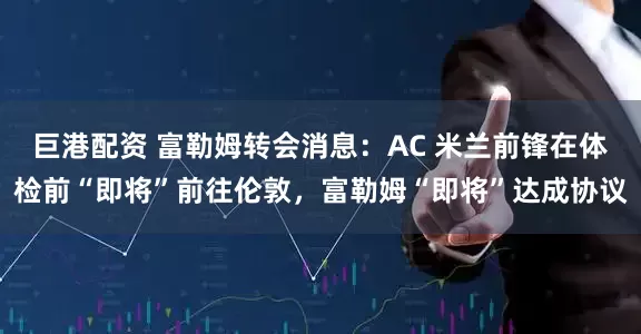 巨港配资 富勒姆转会消息：AC 米兰前锋在体检前“即将”前往伦敦，富勒姆“即将”达成协议