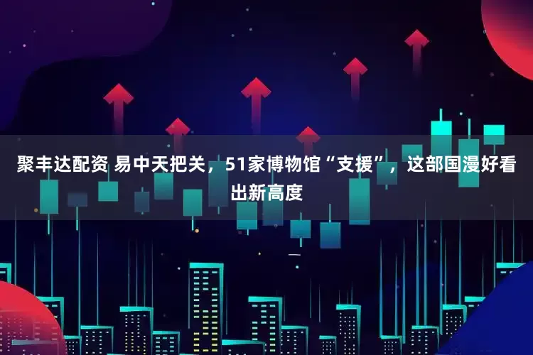 聚丰达配资 易中天把关，51家博物馆“支援”，这部国漫好看出新高度