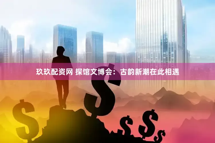 玖玖配资网 探馆文博会：古韵新潮在此相遇