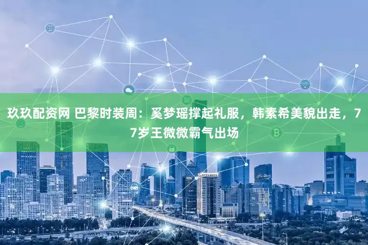 玖玖配资网 巴黎时装周：奚梦瑶撑起礼服，韩素希美貌出走，77岁王微微霸气出场