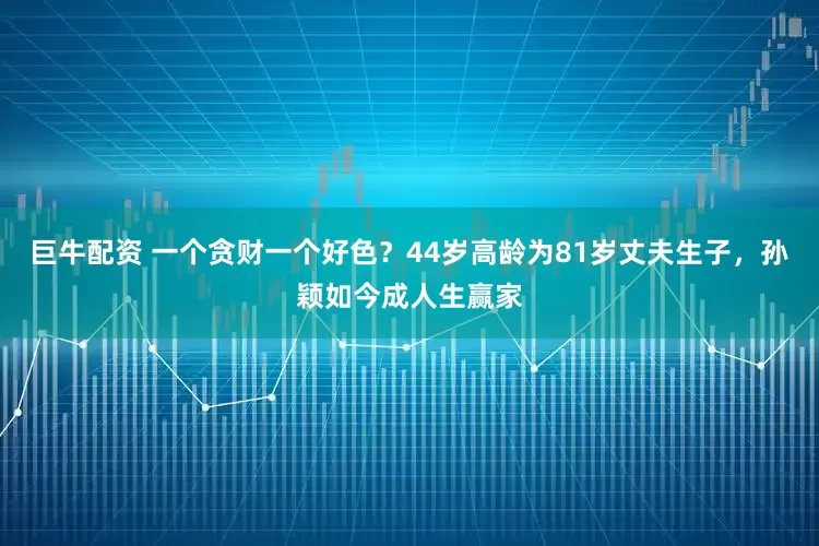 巨牛配资 一个贪财一个好色？44岁高龄为81岁丈夫生子，孙颖如今成人生赢家